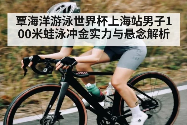 覃海洋游泳世界杯上海站男子100米蛙泳冲金实力与悬念解析