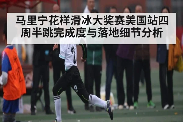 马里宁花样滑冰大奖赛美国站四周半跳完成度与落地细节分析