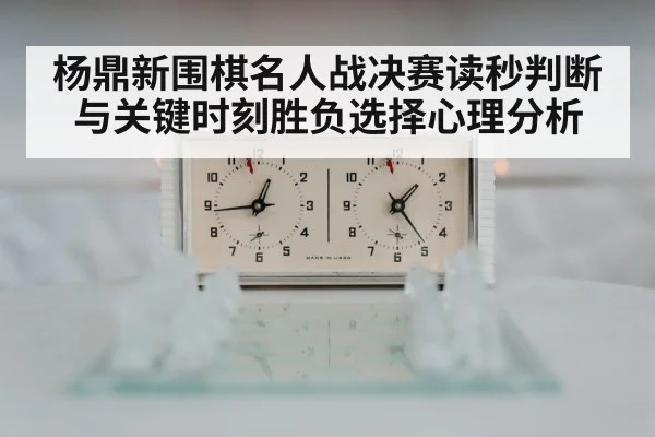 杨鼎新围棋名人战决赛读秒判断与关键时刻胜负选择心理分析